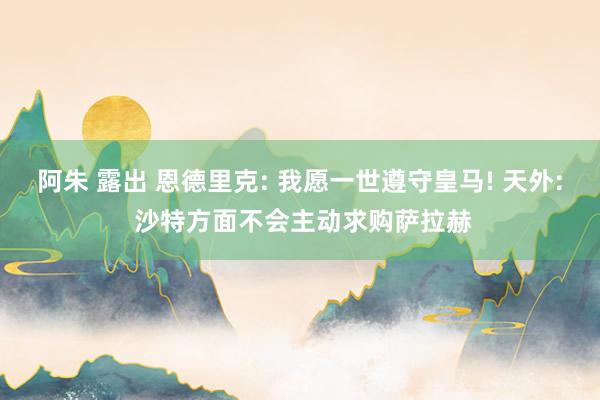阿朱 露出 恩德里克: 我愿一世遵守皇马! 天外: 沙特方面不会主动求购萨拉赫
