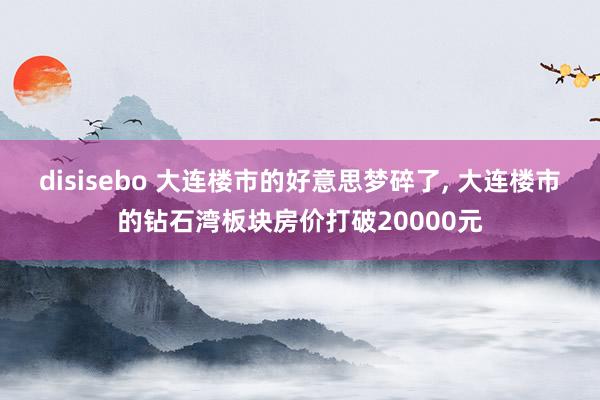 disisebo 大连楼市的好意思梦碎了, 大连楼市的钻石湾板块房价打破20000元