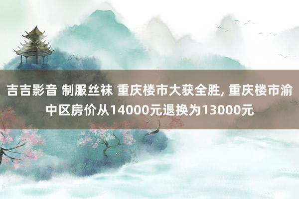 吉吉影音 制服丝袜 重庆楼市大获全胜, 重庆楼市渝中区房价从14000元退换为13000元