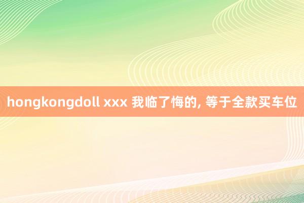 hongkongdoll xxx 我临了悔的, 等于全款买车位