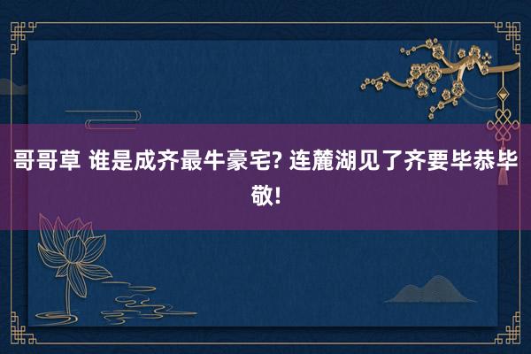 哥哥草 谁是成齐最牛豪宅? 连麓湖见了齐要毕恭毕敬!