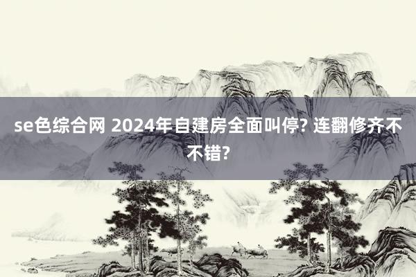 se色综合网 2024年自建房全面叫停? 连翻修齐不不错?