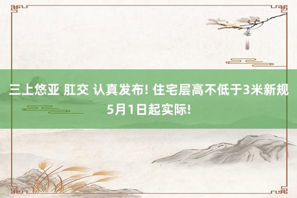 三上悠亚 肛交 认真发布! 住宅层高不低于3米新规5月1日起实际!