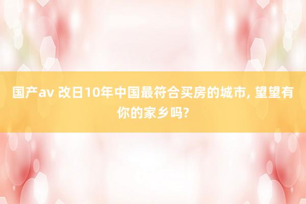 国产av 改日10年中国最符合买房的城市, 望望有你的家乡吗?