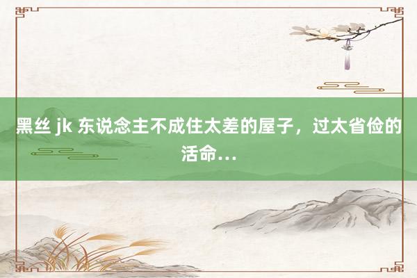 黑丝 jk 东说念主不成住太差的屋子，过太省俭的活命…
