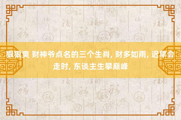 狠狠爽 财神爷点名的三个生肖, 财多如雨, 迟早会走时, 东谈主生攀巅峰