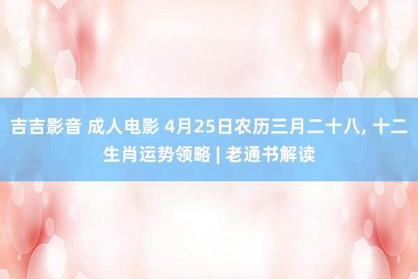 吉吉影音 成人电影 4月25日农历三月二十八, 十二生肖运势领略 | 老通书解读