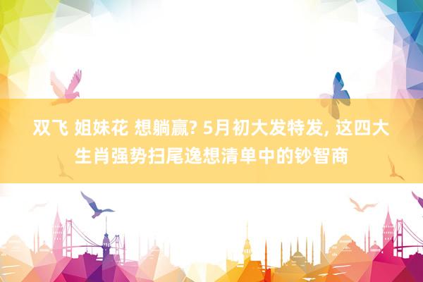 双飞 姐妹花 想躺赢? 5月初大发特发, 这四大生肖强势扫尾逸想清单中的钞智商