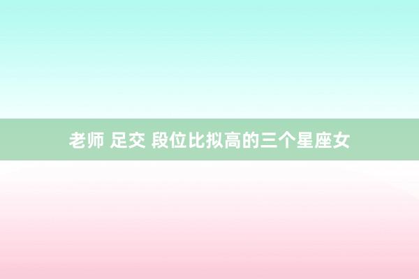 老师 足交 段位比拟高的三个星座女
