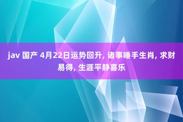 jav 国产 4月22日运势回升, 诸事唾手生肖, 求财易得, 生涯平静喜乐