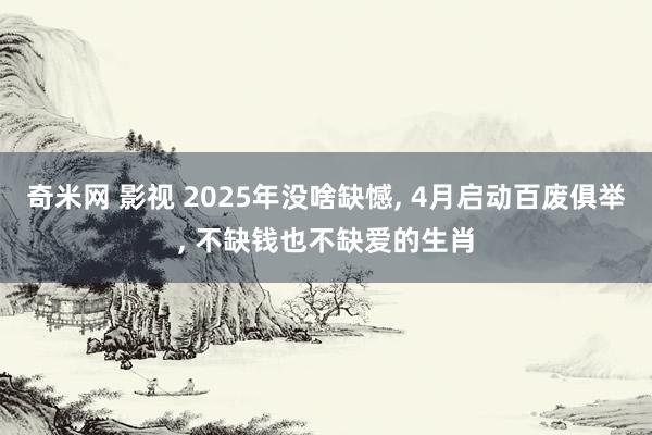 奇米网 影视 2025年没啥缺憾, 4月启动百废俱举, 不缺钱也不缺爱的生肖