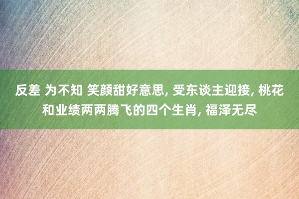 反差 为不知 笑颜甜好意思, 受东谈主迎接, 桃花和业绩两两腾飞的四个生肖, 福泽无尽