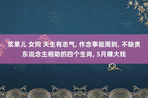 浆果儿 女同 天生有志气, 作念事能周到, 不缺贵东说念主相助的四个生肖, 5月赚大钱
