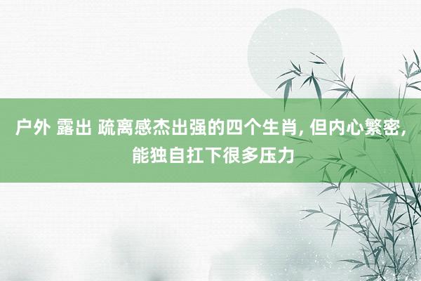 户外 露出 疏离感杰出强的四个生肖, 但内心繁密, 能独自扛下很多压力