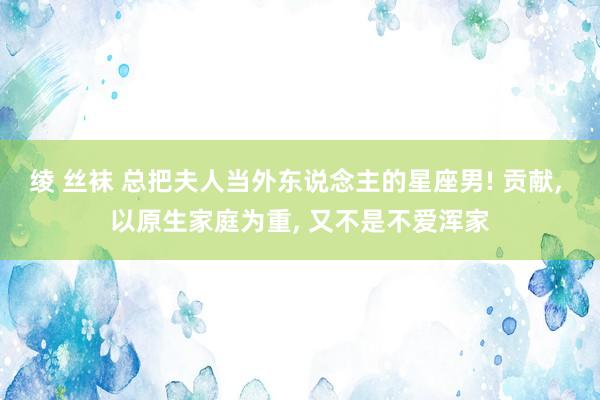 绫 丝袜 总把夫人当外东说念主的星座男! 贡献, 以原生家庭为重, 又不是不爱浑家
