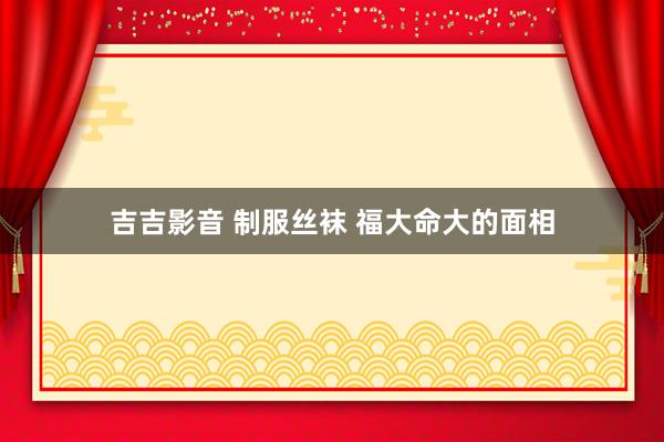 吉吉影音 制服丝袜 福大命大的面相