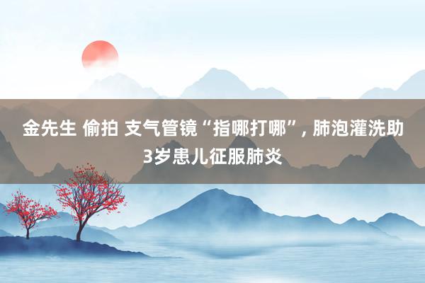 金先生 偷拍 支气管镜“指哪打哪”, 肺泡灌洗助3岁患儿征服肺炎