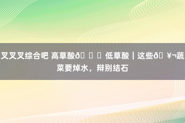 叉叉叉综合吧 高草酸🆚低草酸｜这些🥬蔬菜要焯水，辩别结石