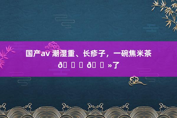 国产av 潮湿重、长疹子，一碗焦米茶👌🏻了
