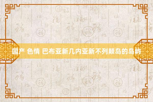国产 色情 巴布亚新几内亚新不列颠岛的岛屿
