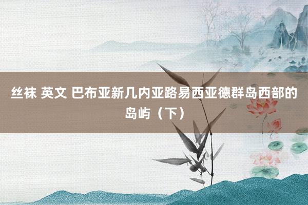 丝袜 英文 巴布亚新几内亚路易西亚德群岛西部的岛屿（下）