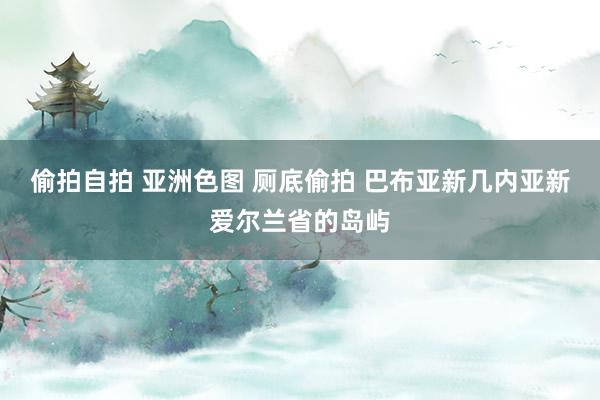 偷拍自拍 亚洲色图 厕底偷拍 巴布亚新几内亚新爱尔兰省的岛屿