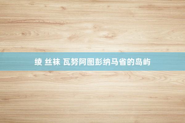 绫 丝袜 瓦努阿图彭纳马省的岛屿