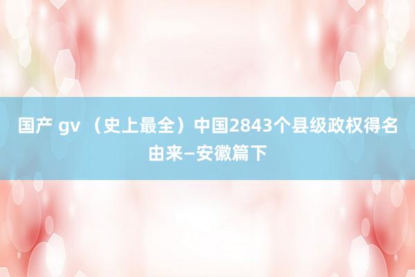国产 gv （史上最全）中国2843个县级政权得名由来—安徽篇下
