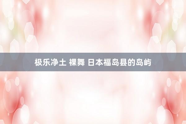 极乐净土 裸舞 日本福岛县的岛屿
