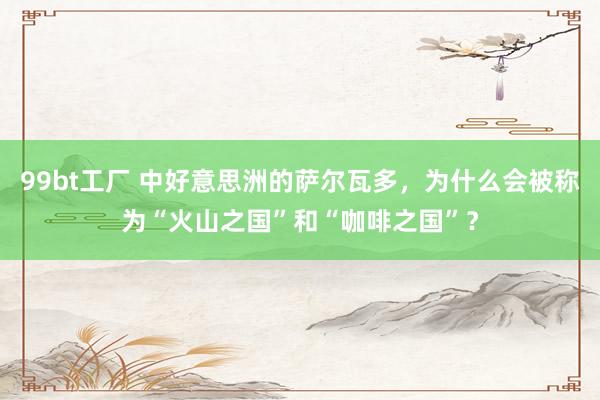 99bt工厂 中好意思洲的萨尔瓦多，为什么会被称为“火山之国”和“咖啡之国”？
