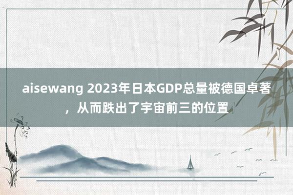aisewang 2023年日本GDP总量被德国卓著，从而跌出了宇宙前三的位置