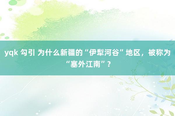 yqk 勾引 为什么新疆的“伊犁河谷”地区，被称为“塞外江南”？