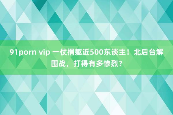 91porn vip 一仗捐躯近500东谈主！北后台解围战，打得有多惨烈？