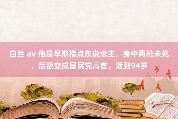 白丝 av 他是早期指点东说念主，身中两枪未死，后叛变成国民党高官，活到94岁