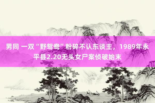 男同 一双“野鸳鸯”粉碎不认东谈主，1989年永平县2.20无头女尸案侦破始末