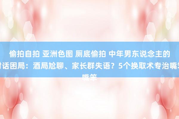 偷拍自拍 亚洲色图 厕底偷拍 中年男东说念主的对话困局：酒局尬聊、家长群失语？5个换取术专治嘴笨
