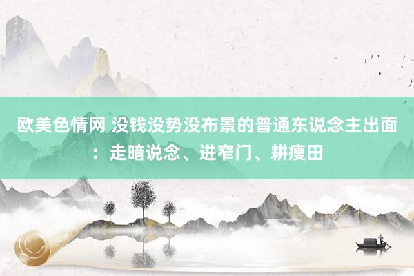 欧美色情网 没钱没势没布景的普通东说念主出面：走暗说念、进窄门、耕瘦田