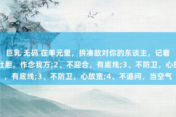 巨乳 无码 在单元里，拼凑敌对你的东谈主，记着这4招就赢了：1、不壮胆，作念我方;2、不迎合，有底线;3、不防卫，心放宽;4、不追问，当空气