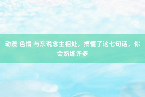 动漫 色情 与东说念主相处，搞懂了这七句话，你会熟练许多