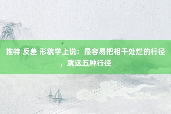 推特 反差 形貌学上说：最容易把相干处烂的行径，就这五种行径
