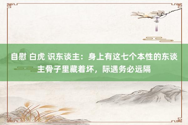 自慰 白虎 识东谈主：身上有这七个本性的东谈主骨子里藏着坏，际遇务必远隔