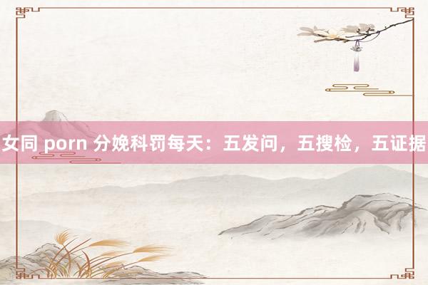 女同 porn 分娩科罚每天：五发问，五搜检，五证据