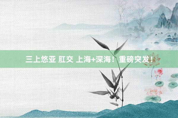 三上悠亚 肛交 上海+深海！重磅突发！