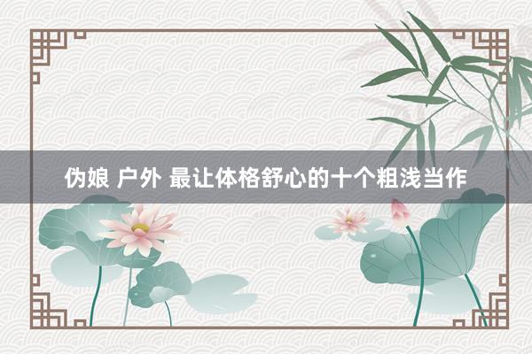 伪娘 户外 最让体格舒心的十个粗浅当作