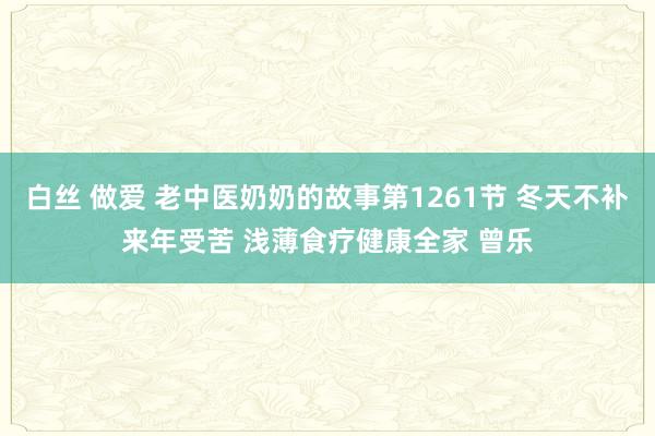 白丝 做爱 老中医奶奶的故事第1261节 冬天不补来年受苦 浅薄食疗健康全家 曾乐