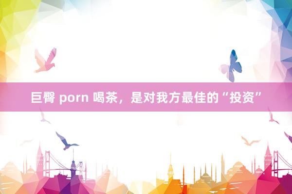 巨臀 porn 喝茶，是对我方最佳的“投资”