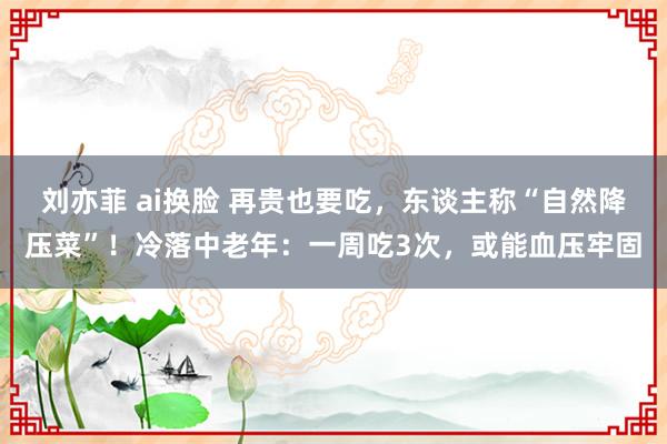 刘亦菲 ai换脸 再贵也要吃，东谈主称“自然降压菜”！冷落中老年：一周吃3次，或能血压牢固