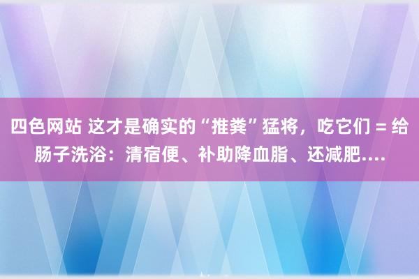 四色网站 这才是确实的“推粪”猛将，吃它们 = 给肠子洗浴：清宿便、补助降血脂、还减肥....
