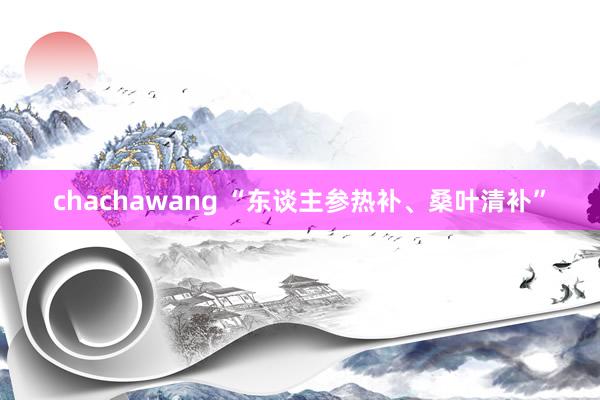 chachawang “东谈主参热补、桑叶清补”