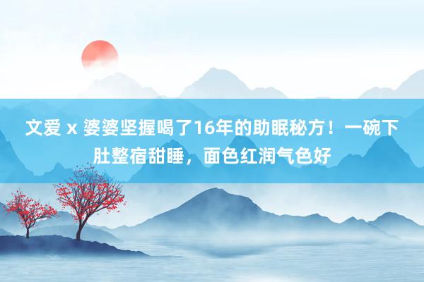 文爱 x 婆婆坚握喝了16年的助眠秘方！一碗下肚整宿甜睡，面色红润气色好